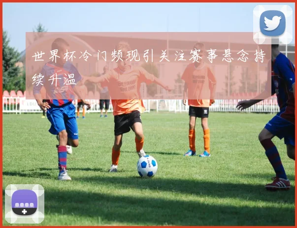 世界杯冷门频现引关注赛事悬念持续升温